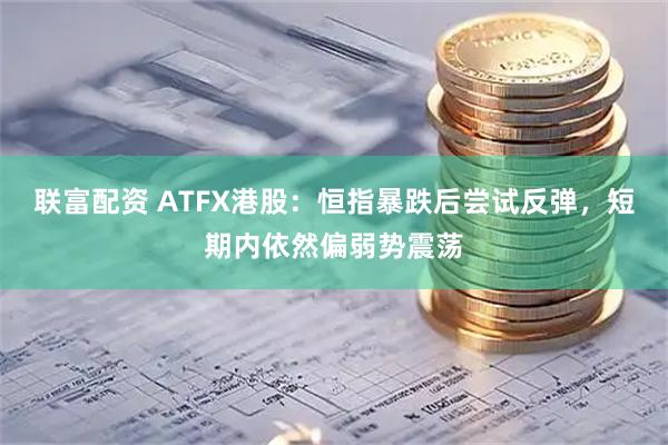 联富配资 ATFX港股：恒指暴跌后尝试反弹，短期内依然偏弱势震荡