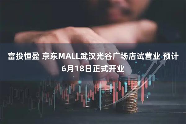 富投恒盈 京东MALL武汉光谷广场店试营业 预计6月18日正式开业