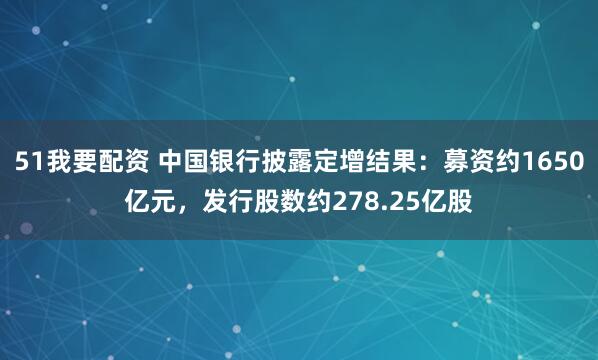51我要配资 中国银行披露定增结果：募资约1650亿元，发行股数约278.25亿股