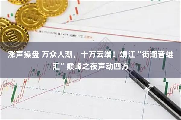 涨声操盘 万众人潮，十万云端！靖江“街潮音雄汇”巅峰之夜声动四方