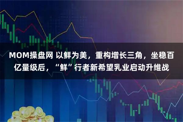 MOM操盘网 以鲜为美，重构增长三角，坐稳百亿量级后，“鲜”行者新希望乳业启动升维战