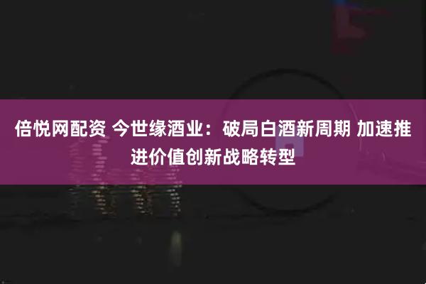 倍悦网配资 今世缘酒业：破局白酒新周期 加速推进价值创新战略转型