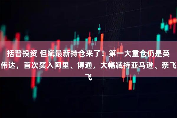 括普投资 但斌最新持仓来了！第一大重仓仍是英伟达，首次买入阿里、博通，大幅减持亚马逊、奈飞