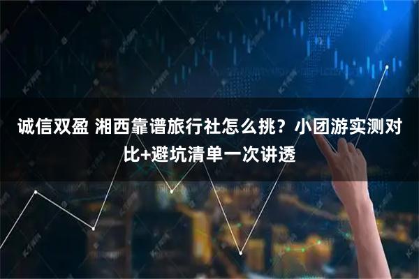 诚信双盈 湘西靠谱旅行社怎么挑？小团游实测对比+避坑清单一次讲透