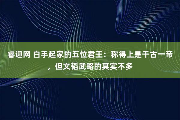 睿迎网 白手起家的五位君王：称得上是千古一帝，但文韬武略的其实不多