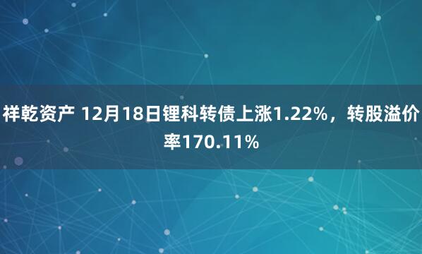 祥乾资产 12月18日锂科转债上涨1.22%，转股溢价率170.11%