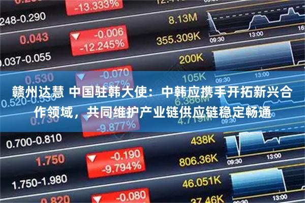 赣州达慧 中国驻韩大使：中韩应携手开拓新兴合作领域，共同维护产业链供应链稳定畅通