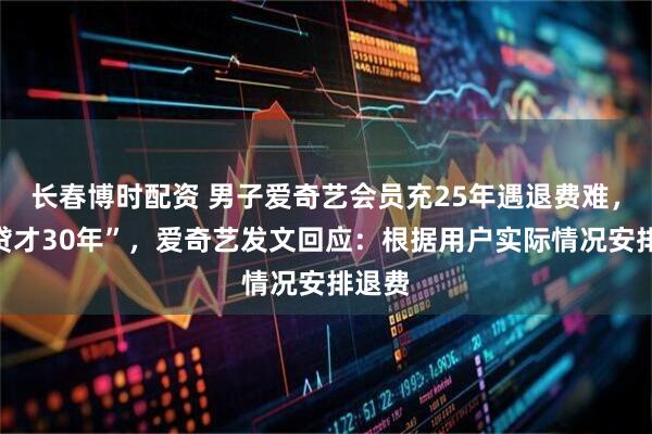 长春博时配资 男子爱奇艺会员充25年遇退费难，“房贷才30年”，爱奇艺发文回应：根据用户实际情况安排退费