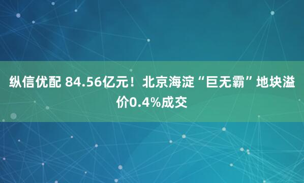 纵信优配 84.56亿元！北京海淀“巨无霸”地块溢价0.4%成交