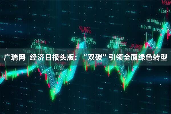 广瑞网  经济日报头版：“双碳”引领全面绿色转型