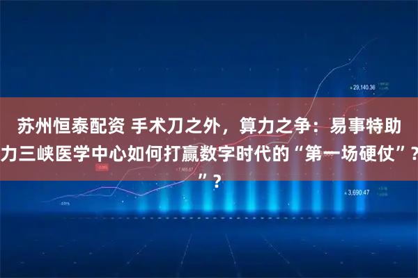 苏州恒泰配资 手术刀之外，算力之争：易事特助力三峡医学中心如何打赢数字时代的“第一场硬仗”？